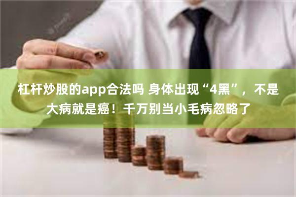 杠杆炒股的app合法吗 身体出现“4黑”，不是大病就是癌！千万别当小毛病忽略了