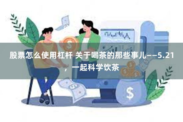 股票怎么使用杠杆 关于喝茶的那些事儿——5.21，一起科学饮茶