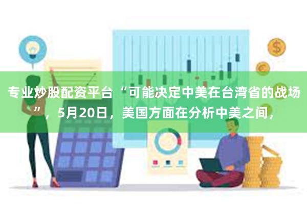 专业炒股配资平台 “可能决定中美在台湾省的战场”，5月20日，美国方面在分析中美之间，