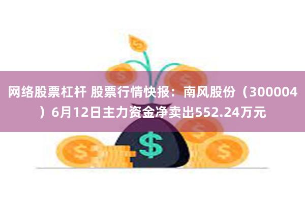 网络股票杠杆 股票行情快报：南风股份（300004）6月12日主力资金净卖出552.24万元