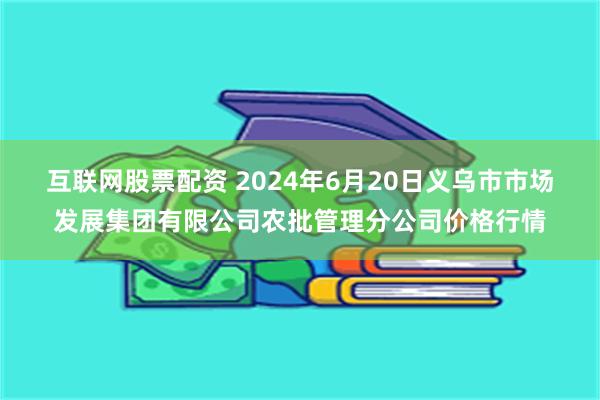 互联网股票配资 2024年6月20日义乌市市场发展集团有限公司农批管理分公司价格行情