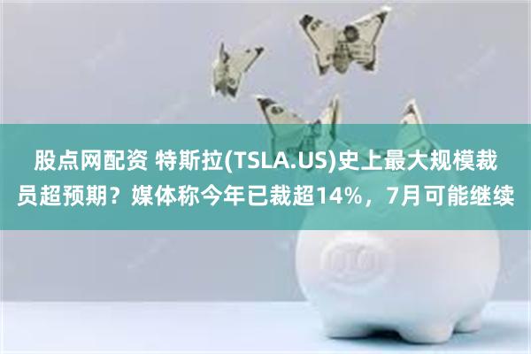 股点网配资 特斯拉(TSLA.US)史上最大规模裁员超预期？媒体称今年已裁超14%，7月可能继续