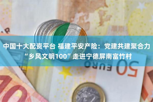 中国十大配资平台 福建平安产险：党建共建聚合力 “乡风文明100”走进宁德屏南富竹村