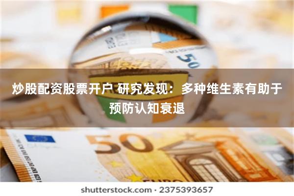 炒股配资股票开户 研究发现：多种维生素有助于预防认知衰退