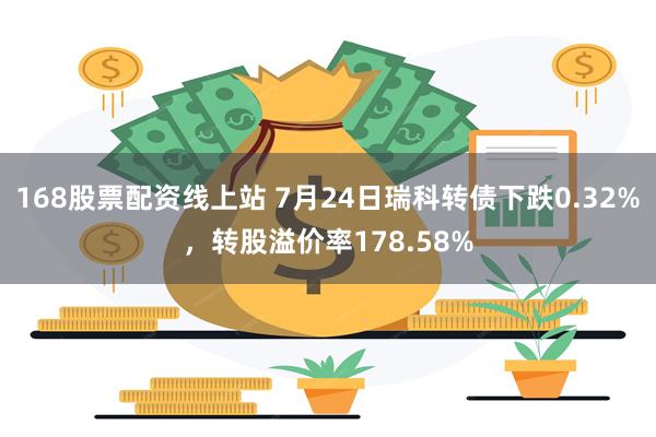 168股票配资线上站 7月24日瑞科转债下跌0.32%，转股溢价率178.58%