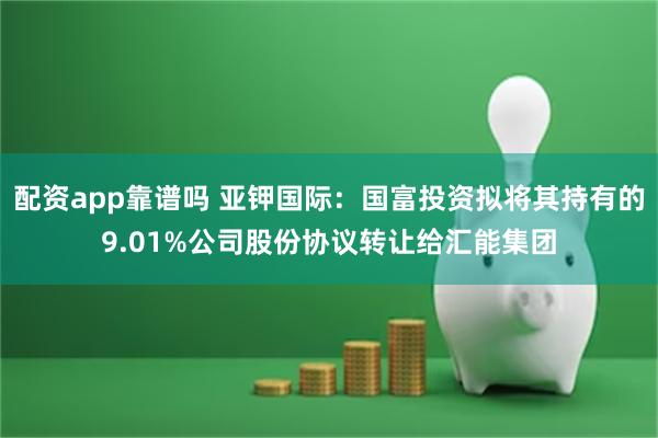 配资app靠谱吗 亚钾国际：国富投资拟将其持有的9.01%公司股份协议转让给汇能集团