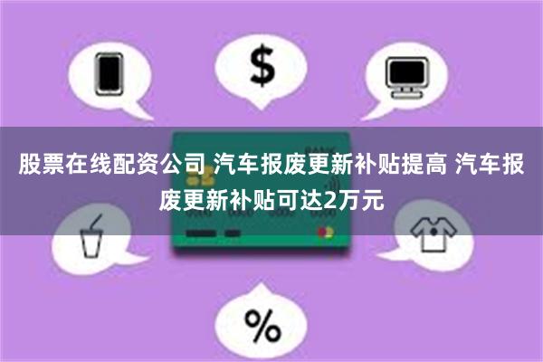 股票在线配资公司 汽车报废更新补贴提高 汽车报废更新补贴可达2万元