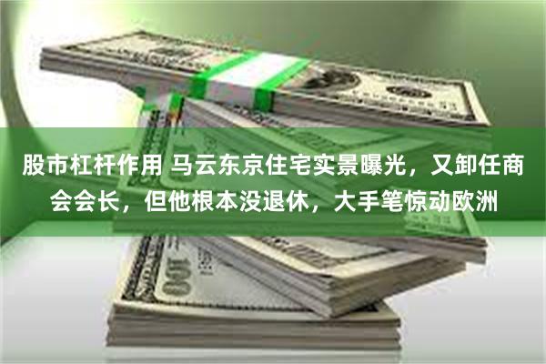 股市杠杆作用 马云东京住宅实景曝光，又卸任商会会长，但他根本没退休，大手笔惊动欧洲