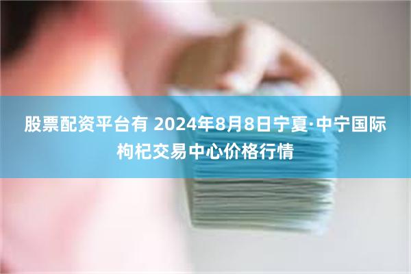 股票配资平台有 2024年8月8日宁夏·中宁国际枸杞交易中心价格行情