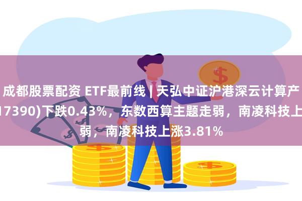 成都股票配资 ETF最前线 | 天弘中证沪港深云计算产业ETF(517390)下跌0.43%，东数西算主题走弱，南凌科技上涨3.81%