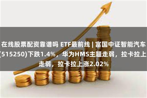 在线股票配资靠谱吗 ETF最前线 | 富国中证智能汽车主题ETF(515250)下跌1.4%，华为HMS主题走弱，拉卡拉上涨2.02%