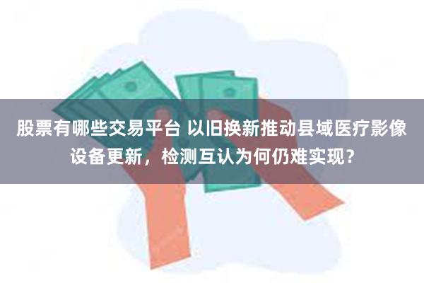 股票有哪些交易平台 以旧换新推动县域医疗影像设备更新，检测互认为何仍难实现？