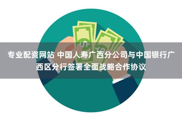 专业配资网站 中国人寿广西分公司与中国银行广西区分行签署全面战略合作协议