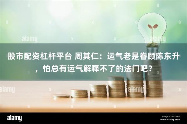 股市配资杠杆平台 周其仁：运气老是眷顾陈东升，怕总有运气解释不了的法门吧？