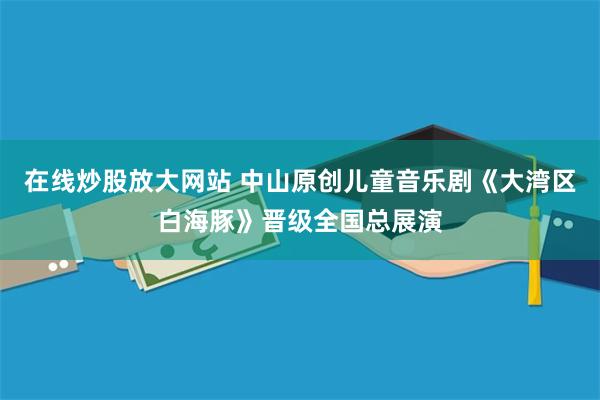 在线炒股放大网站 中山原创儿童音乐剧《大湾区白海豚》晋级全国总展演