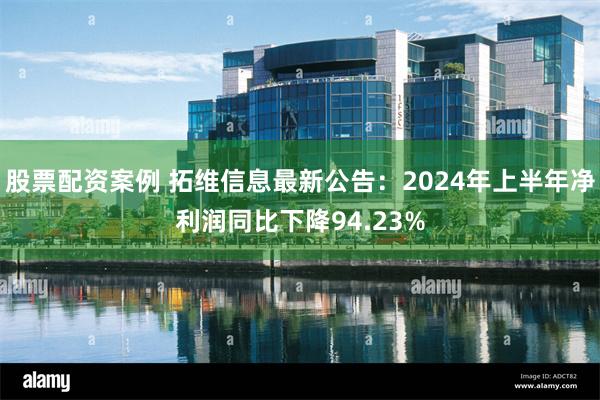 股票配资案例 拓维信息最新公告：2024年上半年净利润同比下降94.23%