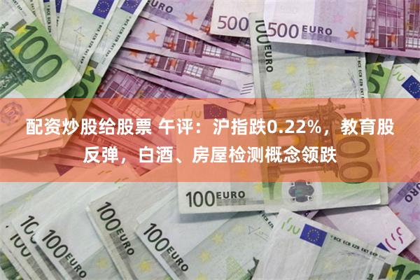 配资炒股给股票 午评：沪指跌0.22%，教育股反弹，白酒、房屋检测概念领跌