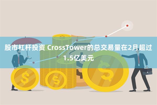 股市杠杆投资 CrossTower的总交易量在2月超过1.5亿美元