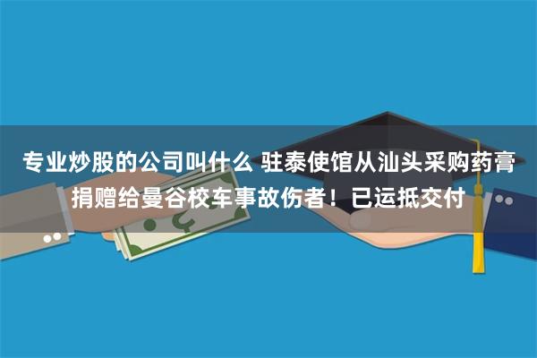 专业炒股的公司叫什么 驻泰使馆从汕头采购药膏捐赠给曼谷校车事故伤者！已运抵交付