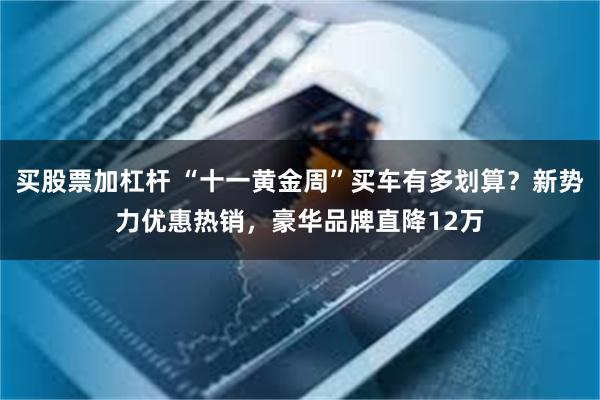 买股票加杠杆 “十一黄金周”买车有多划算？新势力优惠热销，豪华品牌直降12万