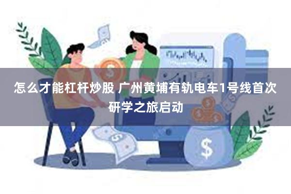 怎么才能杠杆炒股 广州黄埔有轨电车1号线首次研学之旅启动