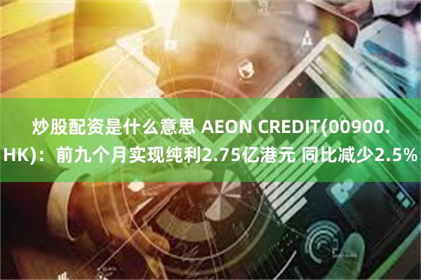 炒股配资是什么意思 AEON CREDIT(00900.HK)：前九个月实现纯利2.75亿港元 同比减少2.5%