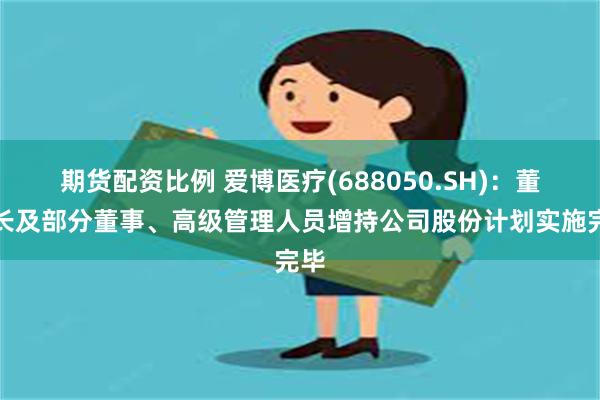 期货配资比例 爱博医疗(688050.SH)：董事长及部分董事、高级管理人员增持公司股份计划实施完毕