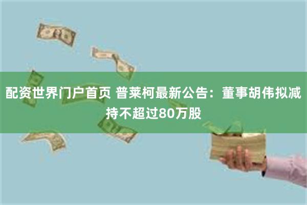 配资世界门户首页 普莱柯最新公告：董事胡伟拟减持不超过80万股