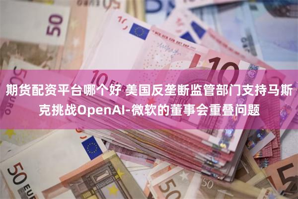 期货配资平台哪个好 美国反垄断监管部门支持马斯克挑战OpenAI-微软的董事会重叠问题