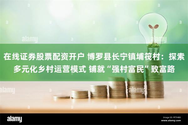 在线证券股票配资开户 博罗县长宁镇埔筏村：探索多元化乡村运营模式 铺就“强村富民”致富路