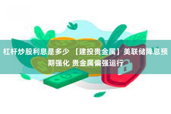 杠杆炒股利息是多少 【建投贵金属】美联储降息预期强化 贵金属偏强运行