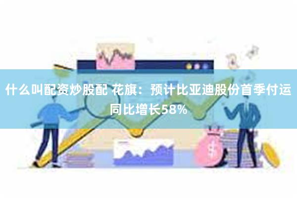 什么叫配资炒股配 花旗：预计比亚迪股份首季付运同比增长58%