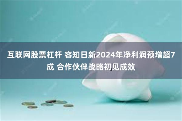 互联网股票杠杆 容知日新2024年净利润预增超7成 合作伙伴战略初见成效