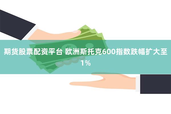 期货股票配资平台 欧洲斯托克600指数跌幅扩大至1%